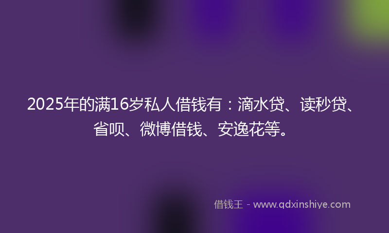 2025年的满16岁私人借钱有：滴水贷、读秒贷、省呗、微博借钱、安逸花等。