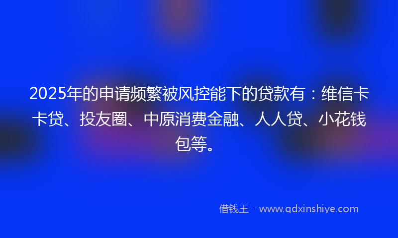 2025年的申请频繁被风控能下的贷款有：维信卡卡贷、投友圈、中原消费金融、人人贷、小花钱包等。