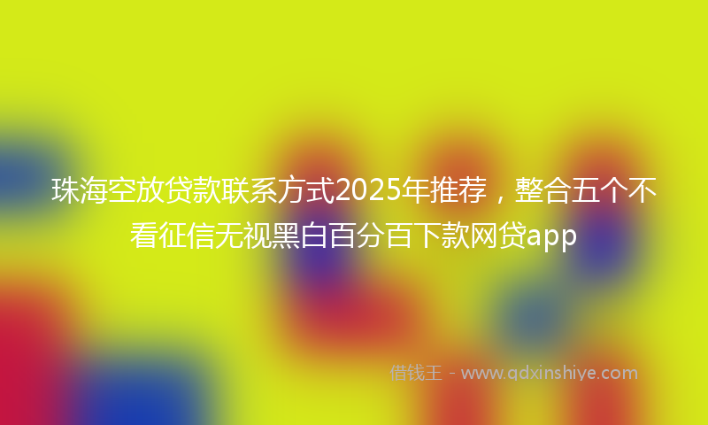 珠海空放贷款联系方式2025年推荐，整合五个不看征信无视黑白百分百下款网贷app