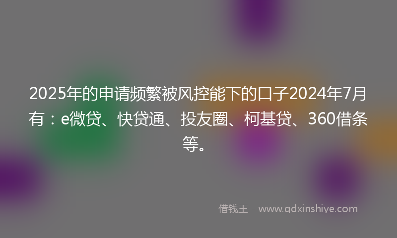 2025年的申请频繁被风控能下的口子2024年7月有：e微贷、快贷通、投友圈、柯基贷、360借条等。