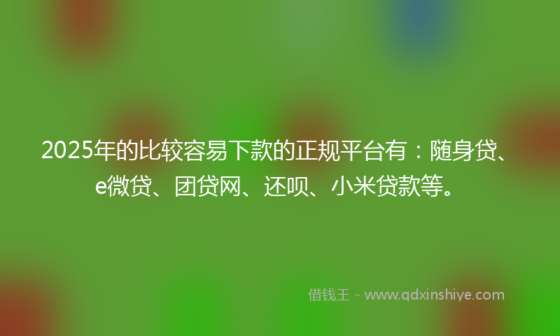 2025年的比较容易下款的正规平台有：随身贷、e微贷、团贷网、还呗、小米贷款等。