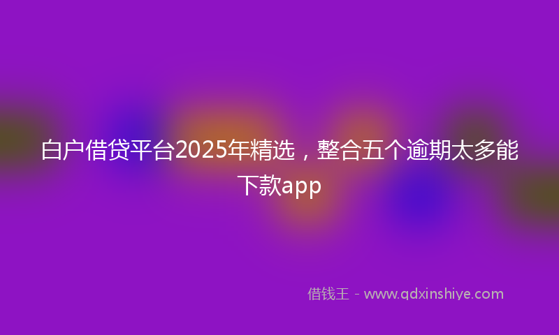 白户借贷平台2025年精选，整合五个逾期太多能下款app