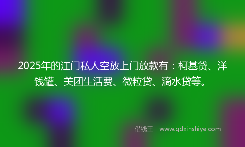 2025年的江门私人空放上门放款有：柯基贷、洋钱罐、美团生活费、微粒贷、滴水贷等。