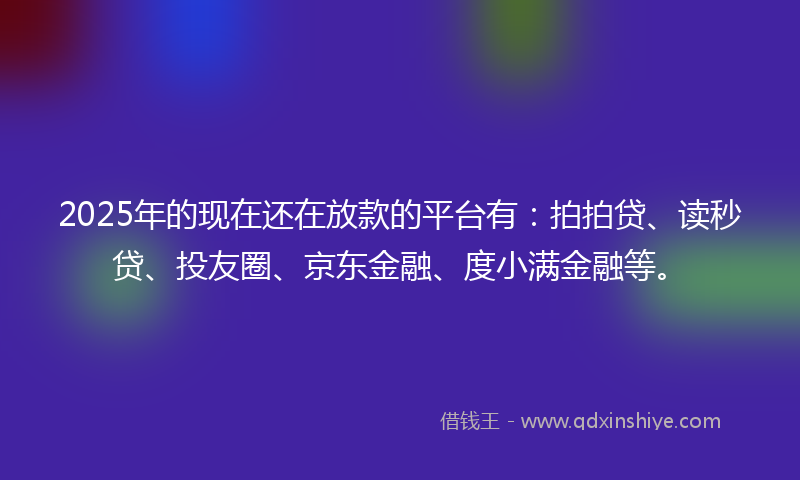 2025年的现在还在放款的平台有：拍拍贷、读秒贷、投友圈、京东金融、度小满金融等。