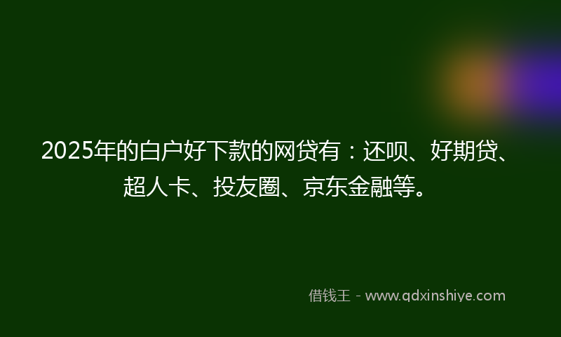 2025年的白户好下款的网贷有：还呗、好期贷、超人卡、投友圈、京东金融等。
