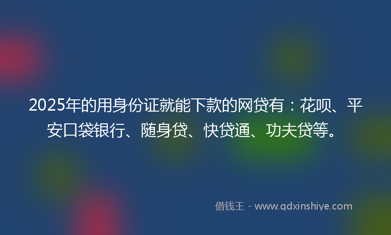 2025年的用身份证就能下款的网贷有：花呗、平安口袋银行、随身贷、快贷通、功夫贷等。