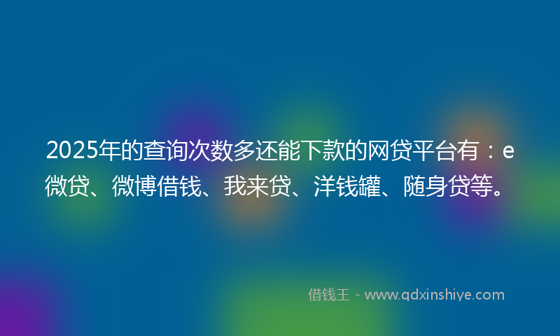 2025年的查询次数多还能下款的网贷平台有：e微贷、微博借钱、我来贷、洋钱罐、随身贷等。