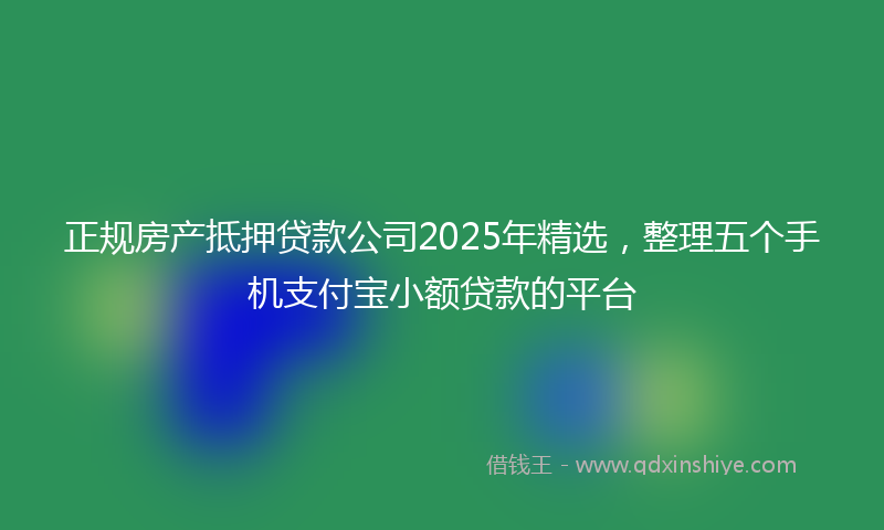 正规房产抵押贷款公司2025年精选，整理五个手机支付宝小额贷款的平台