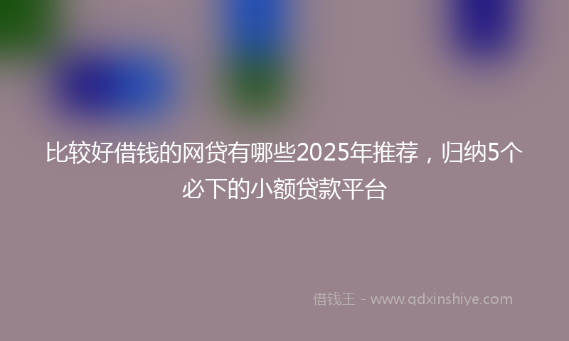 比较好借钱的网贷有哪些2025年推荐，归纳5个必下的小额贷款平台