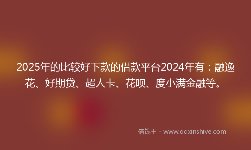2025年的比较好下款的借款平台2024年有：融逸花、好期贷、超人卡、花呗、度小满金融等。