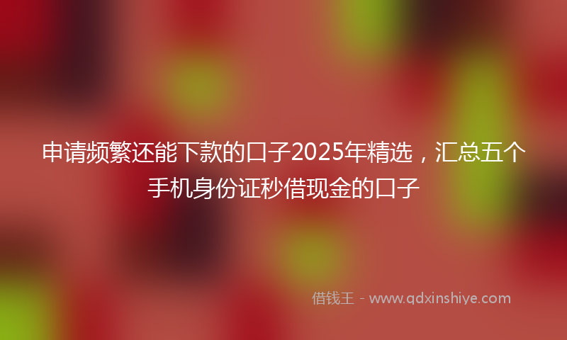 申请频繁还能下款的口子2025年精选，汇总五个手机身份证秒借现金的口子
