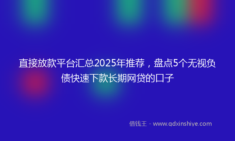 直接放款平台汇总2025年推荐，盘点5个无视负债快速下款长期网贷的口子