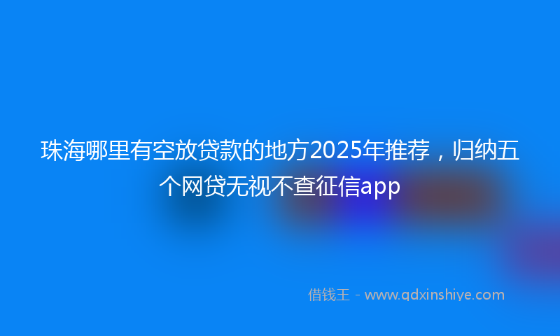 珠海哪里有空放贷款的地方2025年推荐,归纳五个网贷无视不查征信app