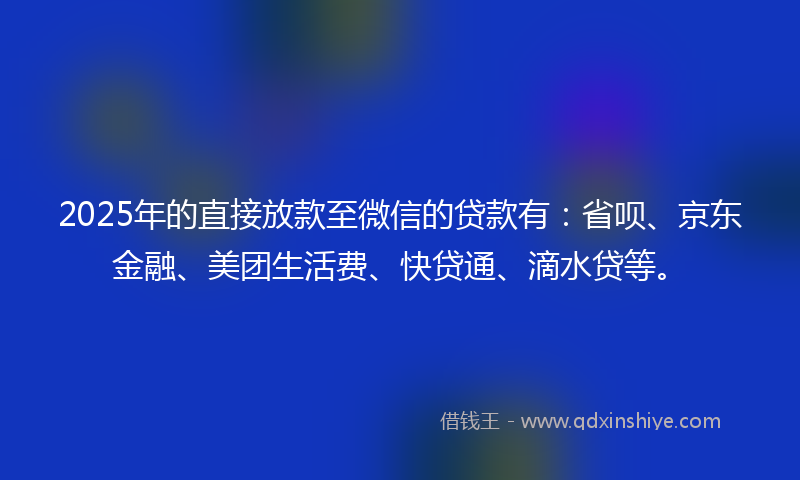2025年的直接放款至微信的贷款有：省呗、京东金融、美团生活费、快贷通、滴水贷等。