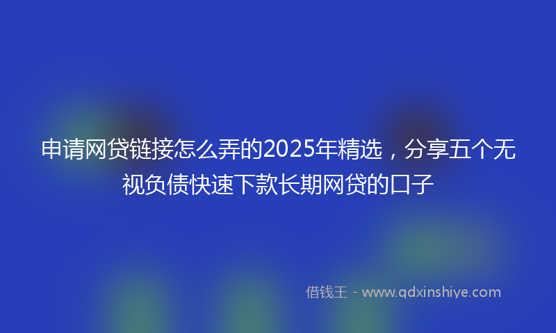 申请网贷链接怎么弄的2025年精选，分享五个无视负债快速下款长期网贷的口子