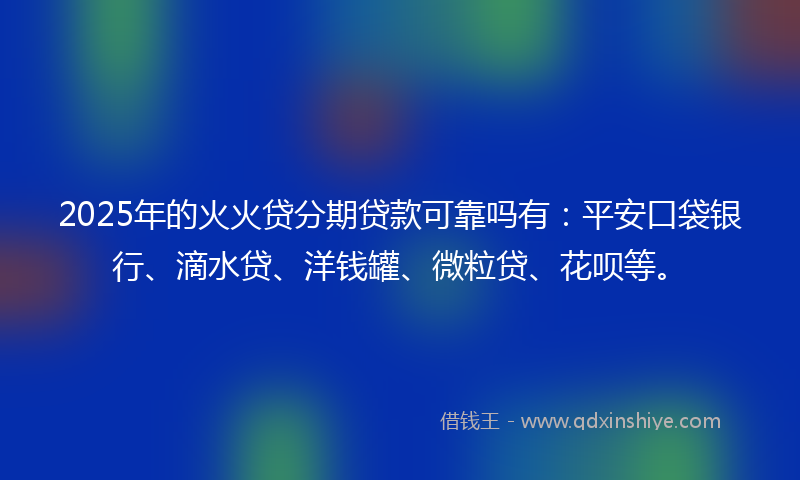 2025年的火火贷分期贷款可靠吗有：平安口袋银行、滴水贷、洋钱罐、微粒贷、花呗等。