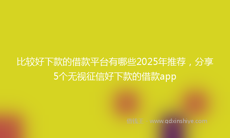 比较好下款的借款平台有哪些2025年推荐,分享5个无视征信好下款的借款app