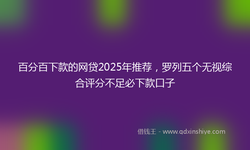 百分百下款的网贷2025年推荐,罗列五个无视综合评分不足必下款口子