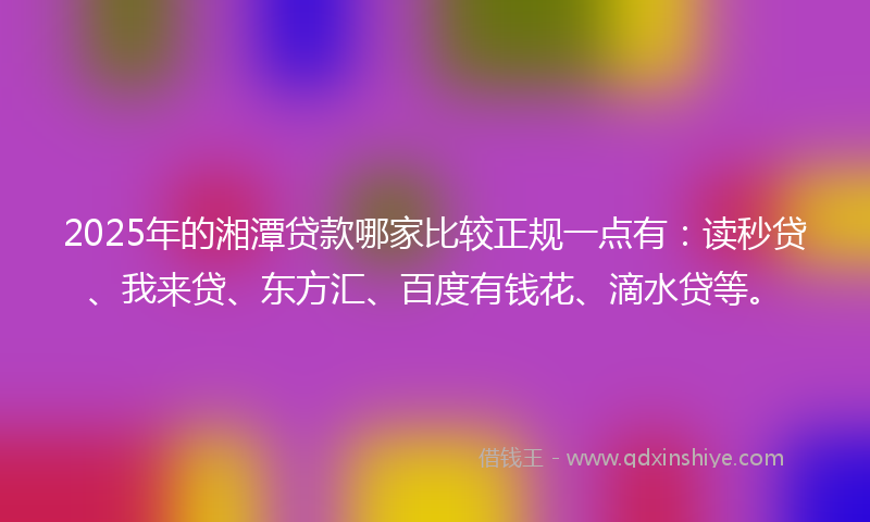 2025年的湘潭贷款哪家比较正规一点有：读秒贷、我来贷、东方汇、百度有钱花、滴水贷等。