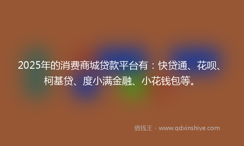 2025年的消费商城贷款平台有：快贷通、花呗、柯基贷、度小满金融、小花钱包等。