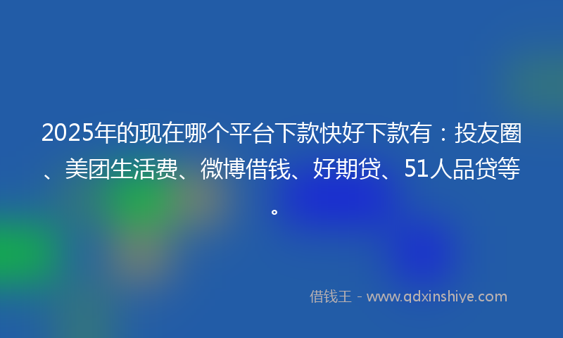 2025年的现在哪个平台下款快好下款有：投友圈、美团生活费、微博借钱、好期贷、51人品贷等。