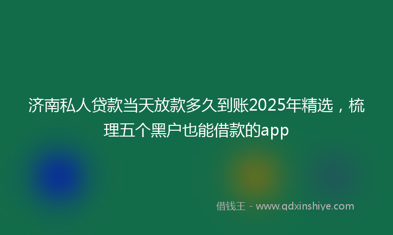 济南私人贷款当天放款多久到账2025年精选，梳理五个黑户也能借款的app