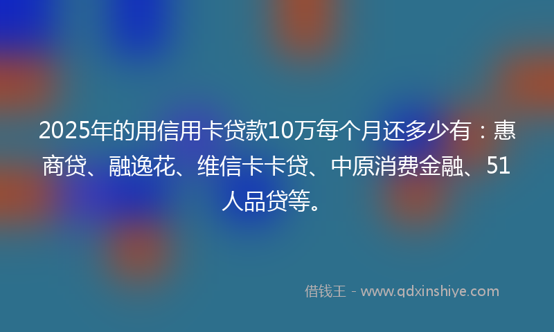 2025年的用信用卡贷款10万每个月还多少有：惠商贷、融逸花、维信卡卡贷、中原消费金融、51人品贷等。
