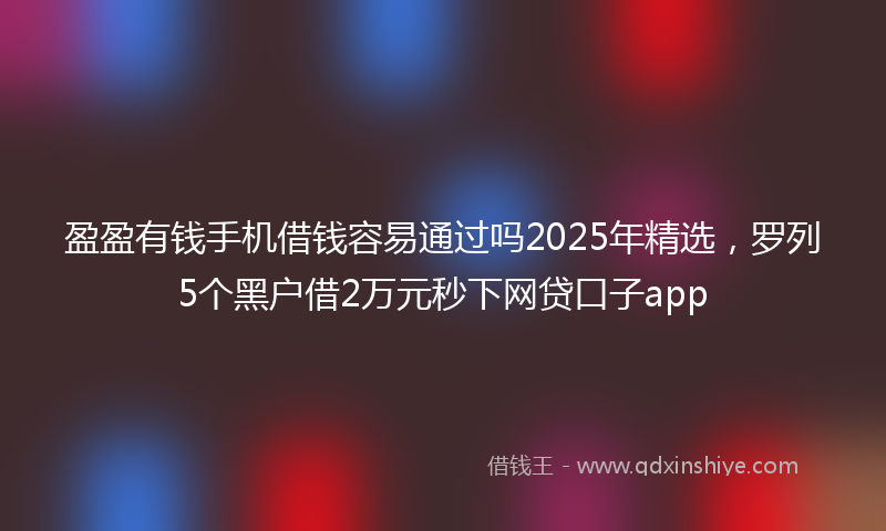 盈盈有钱手机借钱容易通过吗2025年精选，罗列5个黑户借2万元秒下网贷口子app