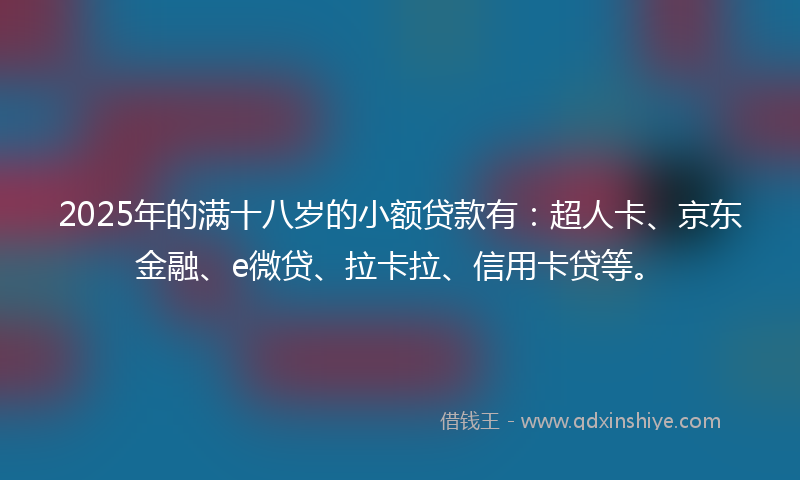 2025年的满十八岁的小额贷款有：超人卡、京东金融、e微贷、拉卡拉、信用卡贷等。