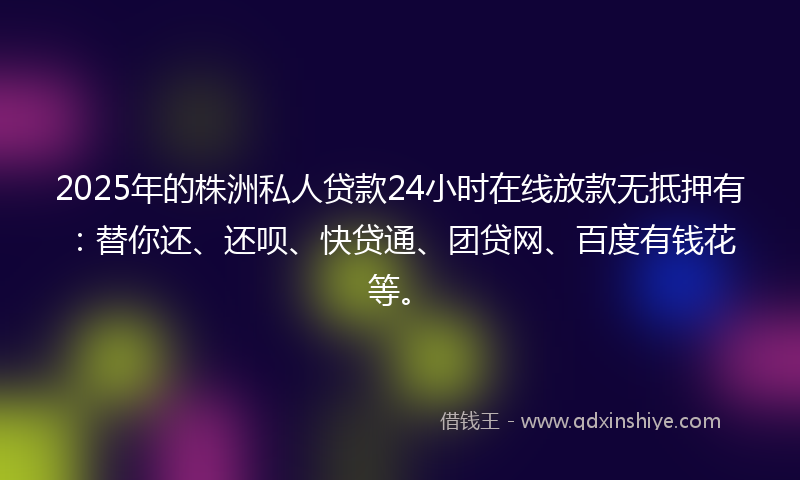 2025年的株洲私人贷款24小时在线放款无抵押有:替你还、还呗、快贷通、团贷网、百度有钱花等。