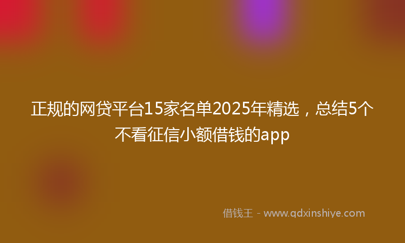 正规的网贷平台15家名单2025年精选，总结5个不看征信小额借钱的app