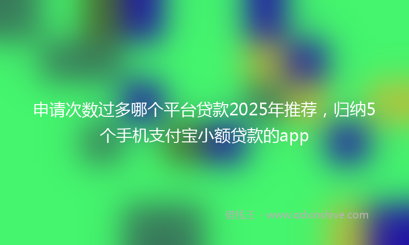 申请次数过多哪个平台贷款2025年推荐，归纳5个手机支付宝小额贷款的app
