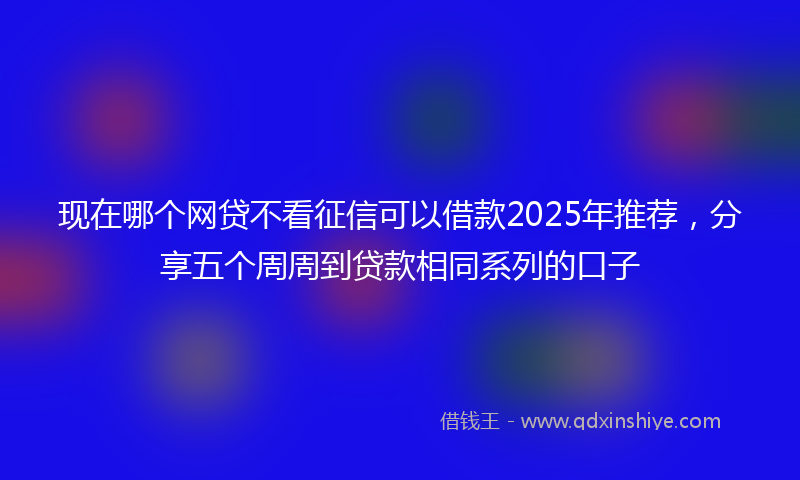 现在哪个网贷不看征信可以借款2025年推荐，分享五个周周到贷款相同系列的口子