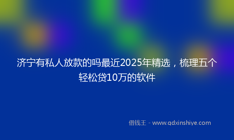 济宁有私人放款的吗最近2025年精选，梳理五个轻松贷10万的软件
