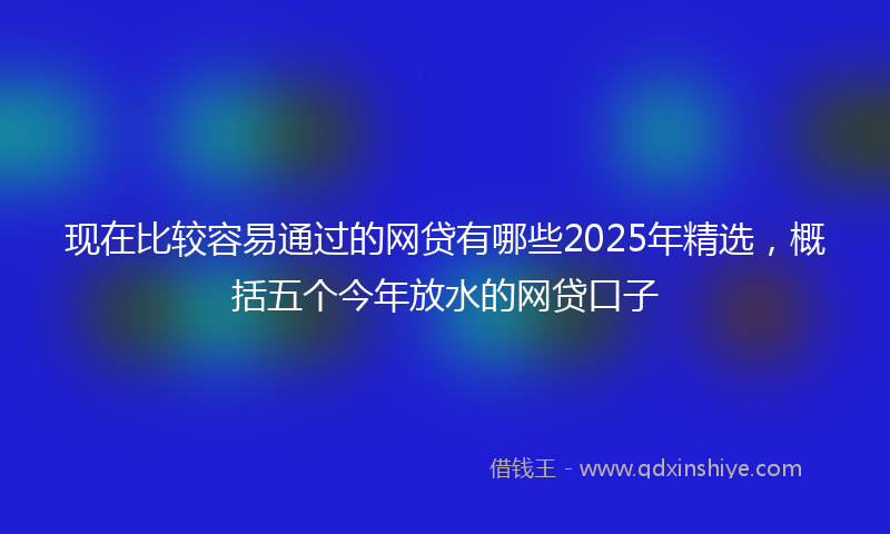 现在比较容易通过的网贷有哪些2025年精选，概括五个今年放水的网贷口子