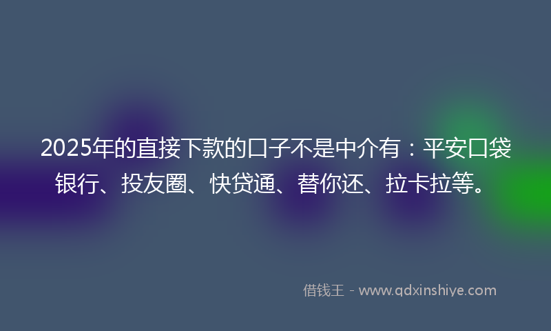 2025年的直接下款的口子不是中介有：平安口袋银行、投友圈、快贷通、替你还、拉卡拉等。