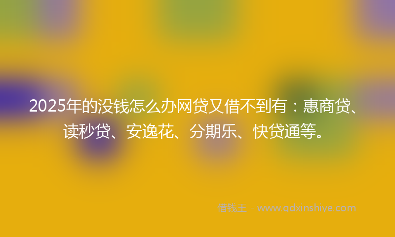 2025年的没钱怎么办网贷又借不到有：惠商贷、读秒贷、安逸花、分期乐、快贷通等。