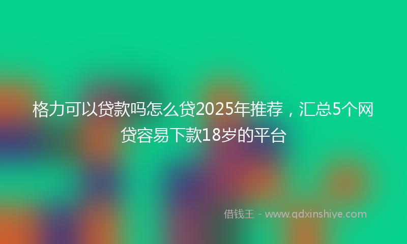 格力可以贷款吗怎么贷2025年推荐，汇总5个网贷容易下款18岁的平台