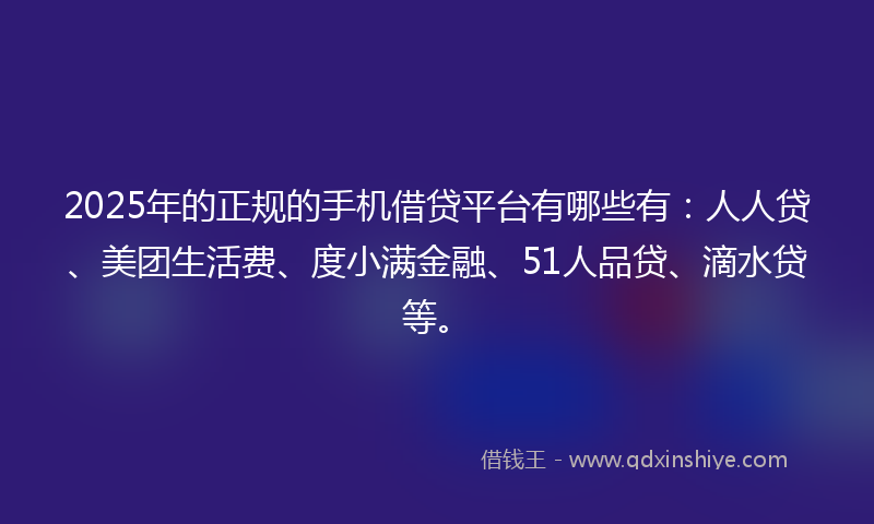 2025年的正规的手机借贷平台有哪些有：人人贷、美团生活费、度小满金融、51人品贷、滴水贷等。