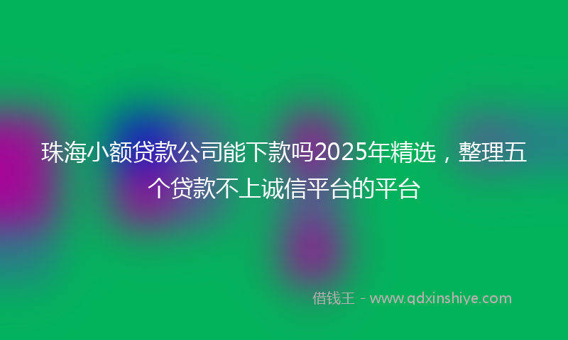 珠海小额贷款公司能下款吗2025年精选，整理五个贷款不上诚信平台的平台
