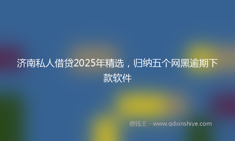 济南私人借贷2025年精选，归纳五个网黑逾期下款软件