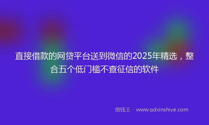 直接借款的网贷平台送到微信的2025年精选，整合五个低门槛不查征信的软件