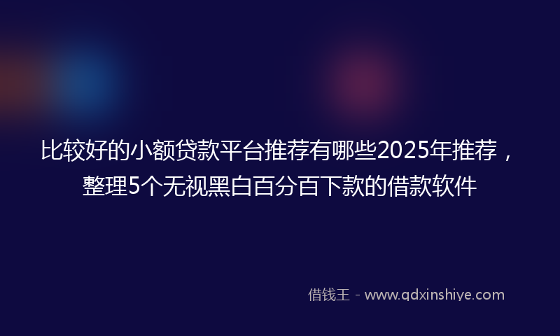 比较好的小额贷款平台推荐有哪些2025年推荐，整理5个无视黑白百分百下款的借款软件