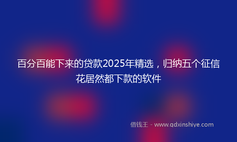 百分百能下来的贷款2025年精选，归纳五个征信花居然都下款的软件