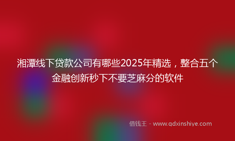湘潭线下贷款公司有哪些2025年精选，整合五个金融创新秒下不要芝麻分的软件