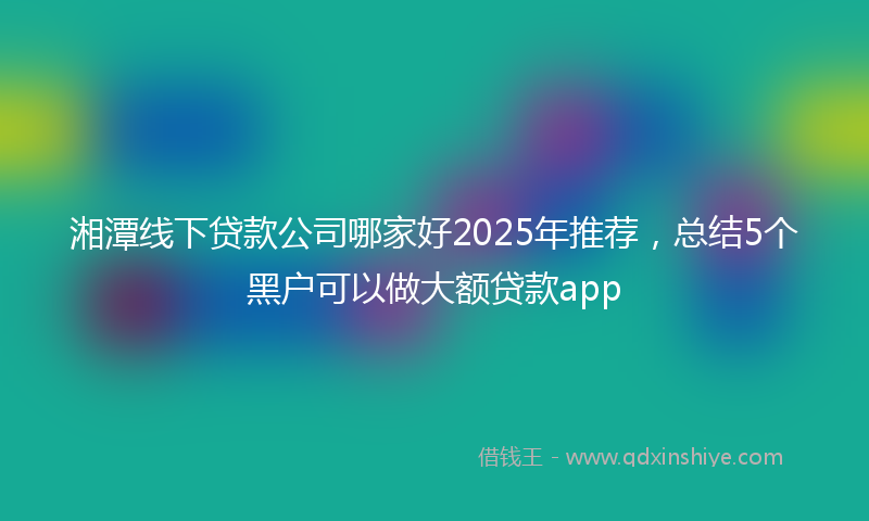 湘潭线下贷款公司哪家好2025年推荐，总结5个黑户可以做大额贷款app