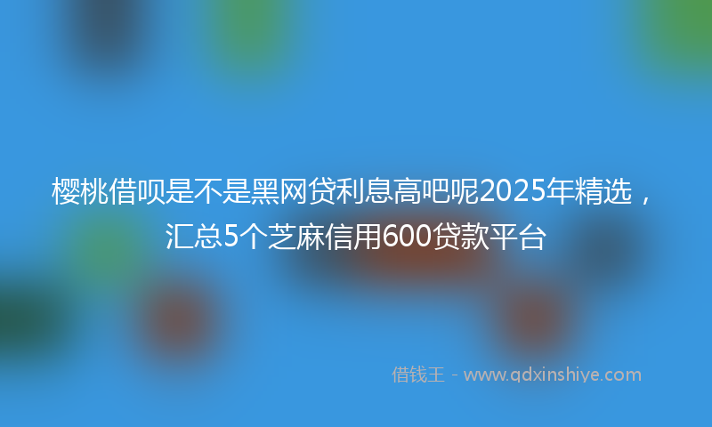樱桃借呗是不是黑网贷利息高吧呢2025年精选，汇总5个芝麻信用600贷款平台