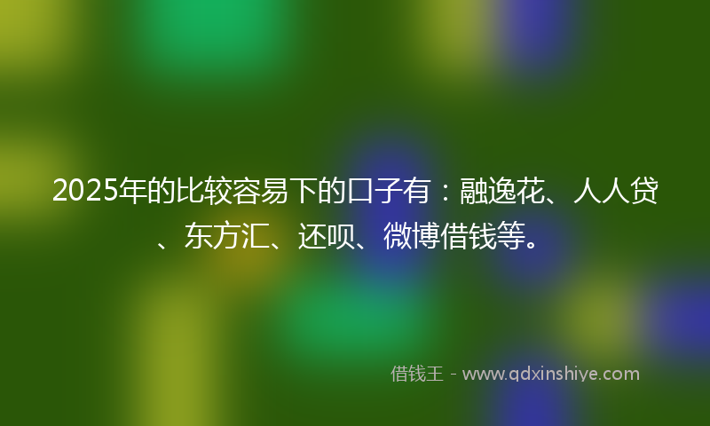 2025年的比较容易下的口子有：融逸花、人人贷、东方汇、还呗、微博借钱等。
