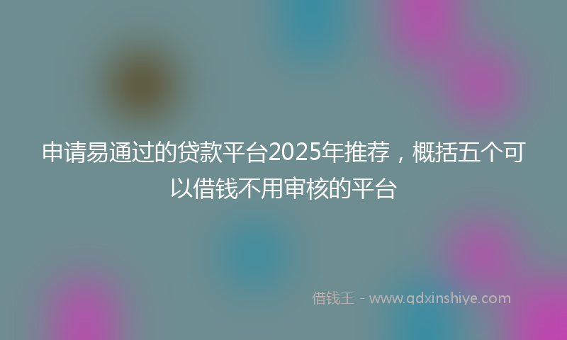 申请易通过的贷款平台2025年推荐，概括五个可以借钱不用审核的平台