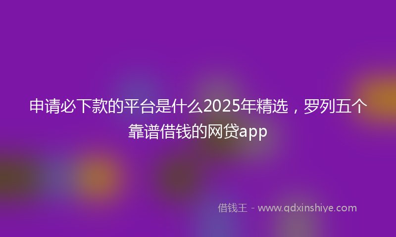 申请必下款的平台是什么2025年精选，罗列五个靠谱借钱的网贷app